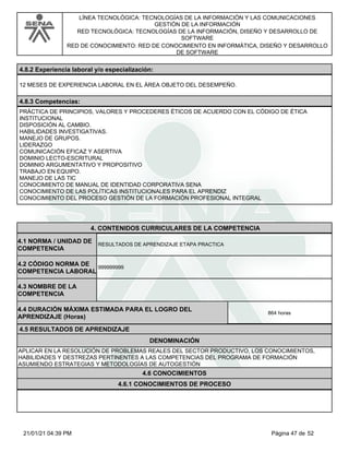 LÍNEA TECNOLÓGICA: TECNOLOGÍAS DE LA INFORMACIÓN Y LAS COMUNICACIONES
GESTIÓN DE LA INFORMACIÓN
RED TECNOLÓGICA: TECNOLOGÍAS DE LA INFORMACIÓN, DISEÑO Y DESARROLLO DE
SOFTWARE
RED DE CONOCIMIENTO: RED DE CONOCIMIENTO EN INFORMÁTICA, DISEÑO Y DESARROLLO
DE SOFTWARE
4.8.2 Experiencia laboral y/o especialización:
12 MESES DE EXPERIENCIA LABORAL EN EL ÁREA OBJETO DEL DESEMPEÑO.
4.8.3 Competencias:
PRÁCTICA DE PRINCIPIOS, VALORES Y PROCEDERES ÉTICOS DE ACUERDO CON EL CÓDIGO DE ÉTICA
INSTITUCIONAL
DISPOSICIÓN AL CAMBIO.
HABILIDADES INVESTIGATIVAS.
MANEJO DE GRUPOS.
LIDERAZGO
COMUNICACIÓN EFICAZ Y ASERTIVA
DOMINIO LECTO-ESCRITURAL
DOMINIO ARGUMENTATIVO Y PROPOSITIVO
TRABAJO EN EQUIPO.
MANEJO DE LAS TIC
CONOCIMIENTO DE MANUAL DE IDENTIDAD CORPORATIVA SENA
CONOCIMIENTO DE LAS POLÍTICAS INSTITUCIONALES PARA EL APRENDIZ
CONOCIMIENTO DEL PROCESO GESTIÓN DE LA FORMACIÓN PROFESIONAL INTEGRAL
4.CONTENIDOS CURRICULARES DE LA COMPETENCIA
RESULTADOS DE APRENDIZAJE ETAPA PRACTICA
4.1 NORMA / UNIDAD DE
COMPETENCIA
999999999
4.2 CÓDIGO NORMA DE
COMPETENCIA LABORAL
4.3 NOMBRE DE LA
COMPETENCIA
4.5 RESULTADOS DE APRENDIZAJE
4.4 DURACIÓN MÁXIMA ESTIMADA PARA EL LOGRO DEL
APRENDIZAJE (Horas)
864 horas
DENOMINACIÓN
APLICAR EN LA RESOLUCIÓN DE PROBLEMAS REALES DEL SECTOR PRODUCTIVO, LOS CONOCIMIENTOS,
HABILIDADES Y DESTREZAS PERTINENTES A LAS COMPETENCIAS DEL PROGRAMA DE FORMACIÓN
ASUMIENDO ESTRATEGIAS Y METODOLOGÍAS DE AUTOGESTIÓN
4.6 CONOCIMIENTOS
4.6.1 CONOCIMIENTOS DE PROCESO
Página 47 de 52
21/01/21 04:39 PM
 