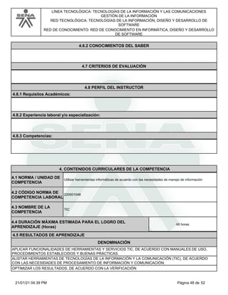 LÍNEA TECNOLÓGICA: TECNOLOGÍAS DE LA INFORMACIÓN Y LAS COMUNICACIONES
GESTIÓN DE LA INFORMACIÓN
RED TECNOLÓGICA: TECNOLOGÍAS DE LA INFORMACIÓN, DISEÑO Y DESARROLLO DE
SOFTWARE
RED DE CONOCIMIENTO: RED DE CONOCIMIENTO EN INFORMÁTICA, DISEÑO Y DESARROLLO
DE SOFTWARE
4.6.2 CONOCIMIENTOS DEL SABER
4.7 CRITERIOS DE EVALUACIÓN
4.8 PERFIL DEL INSTRUCTOR
4.8.1 Requisitos Académicos:
4.8.2 Experiencia laboral y/o especialización:
4.8.3 Competencias:
4.CONTENIDOS CURRICULARES DE LA COMPETENCIA
Utilizar herramientas informáticas de acuerdo con las necesidades de manejo de información
4.1 NORMA / UNIDAD DE
COMPETENCIA
220501046
4.2 CÓDIGO NORMA DE
COMPETENCIA LABORAL
4.3 NOMBRE DE LA
COMPETENCIA
TIC
4.5 RESULTADOS DE APRENDIZAJE
4.4 DURACIÓN MÁXIMA ESTIMADA PARA EL LOGRO DEL
APRENDIZAJE (Horas)
48 horas
DENOMINACIÓN
APLICAR FUNCIONALIDADES DE HERRAMIENTAS Y SERVICIOS TIC, DE ACUERDO CON MANUALES DE USO,
PROCEDIMIENTOS ESTABLECIDOS Y BUENAS PRÁCTICAS.
ALISTAR HERRAMIENTAS DE TECNOLOGÍAS DE LA INFORMACIÓN Y LA COMUNICACIÓN (TIC), DE ACUERDO
CON LAS NECESIDADES DE PROCESAMIENTO DE INFORMACIÓN Y COMUNICACIÓN.
OPTIMIZAR LOS RESULTADOS, DE ACUERDO CON LA VERIFICACIÓN
Página 48 de 52
21/01/21 04:39 PM
 
