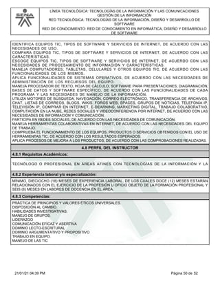 LÍNEA TECNOLÓGICA: TECNOLOGÍAS DE LA INFORMACIÓN Y LAS COMUNICACIONES
GESTIÓN DE LA INFORMACIÓN
RED TECNOLÓGICA: TECNOLOGÍAS DE LA INFORMACIÓN, DISEÑO Y DESARROLLO DE
SOFTWARE
RED DE CONOCIMIENTO: RED DE CONOCIMIENTO EN INFORMÁTICA, DISEÑO Y DESARROLLO
DE SOFTWARE
IDENTIFICA EQUIPOS TIC, TIPOS DE SOFTWARE Y SERVICIOS DE INTERNET, DE ACUERDO CON LAS
NECESIDADES DE USO.
COMPARA EQUIPOS TIC, TIPOS DE SOFTWARE Y SERVICIOS DE INTERNET, DE ACUERDO CON LAS
CARACTERÍSTICAS.
ESCOGE EQUIPOS TIC, TIPOS DE SOFTWARE Y SERVICIOS DE INTERNET, DE ACUERDO CON LAS
NECESIDADES DE PROCESAMIENTO DE INFORMACIÓN Y CARACTERÍSTICAS.
MANEJA COMPUTADORES, TABLETAS, CELULARES Y OTROS EQUIPOS TIC, DE ACUERDO CON LAS
FUNCIONALIDADES DE LOS MISMOS.
APLICA FUNCIONALIDADES DE SISTEMAS OPERATIVOS, DE ACUERDO CON LAS NECESIDADES DE
ADMINISTRACIÓN DE LOS RECURSOS DEL EQUIPO.
MANEJA PROCESADOR DE TEXTO, HOJA DE CÁLCULO, SOFTWARE PARA PRESENTACIONES, DIAGRAMACIÓN,
BASES DE DATOS Y SOFTWARE ESPECÍFICO, DE ACUERDO CON LAS FUNCIONALIDADES DE CADA
PROGRAMA Y LAS NECESIDADES DE MANEJO DE LA INFORMACIÓN.
UTILIZA MOTORES DE BÚSQUEDA, NAVEGACIÓN, CORREO ELECTRÓNICO, TRANSFERENCIA DE ARCHIVOS,
CHAT, LISTAS DE CORREOS, BLOGS, WIKIS, FOROS WEB, SPACES, GRUPOS DE NOTICIAS, TELEFONÍA IP,
TELEVISIÓN IP, COMPRAR EN INTERNET, E-DEARNING, MARKETING DIGITAL, TRABAJO COLABORATIVO,
COMPUTACIÓN EN LA NUBE, REDES SOCIALES Y VIDEOCONFERENCIA POR INTERNET, DE ACUERDO CON LAS
NECESIDADES DE INFORMACIÓN Y COMUNICACIÓN.
PARTICIPA EN REDES SOCIALES, DE ACUERDO CON LAS NECESIDADES DE COMUNICACIÓN.
MANEJA HERRAMIENTAS COLABORATIVAS EN INTERNET, DE ACUERDO CON LAS NECESIDADES DEL EQUIPO
DE TRABAJO.
COMPRUEBA EL FUNCIONAMIENTO DE LOS EQUIPOS, PRODUCTOS O SERVICIOS OBTENIDOS CON EL USO DE
HERRAMIENTAS TIC, DE ACUERDO CON LOS RESULTADOS ESPERADOS.
APLICA PROCESOS DE MEJORA A LOS PRODUCTOS, DE ACUERDO CON LAS COMPROBACIONES REALIZADAS.
4.8 PERFIL DEL INSTRUCTOR
4.8.1 Requisitos Académicos:
TECNÓLOGO O PROFESIONAL EN ÁREAS AFINES CON TECNOLOGÍAS DE LA INFORMACIÓN Y LA
4.8.2 Experiencia laboral y/o especialización:
MÍNIMO, DIECIOCHO (18) MESES DE EXPERIENCIA LABORAL, DE LOS CUALES DOCE (12) MESES ESTARÁN
RELACIONADOS CON EL EJERCICIO DE LA PROFESIÓN U OFICIO OBJETO DE LA FORMACIÓN PROFESIONAL Y
SEIS (6) MESES EN LABORES DE DOCENCIA EN EL ÁREA.
4.8.3 Competencias:
PRÁCTICA DE PRINCIPIOS Y VALORES ÉTICOS UNIVERSALES.
DISPOSICIÓN AL CAMBIO.
HABILIDADES INVESTIGATIVAS.
MANEJO DE GRUPOS.
LIDERAZGO
COMUNICACIÓN EFICAZ Y ASERTIVA
DOMINIO LECTO-ESCRITURAL
DOMINIO ARGUMENTATIVO Y PROPOSITIVO
TRABAJO EN EQUIPO.
MANEJO DE LAS TIC
Página 50 de 52
21/01/21 04:39 PM
 