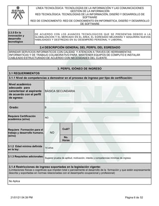 LÍNEA TECNOLÓGICA: TECNOLOGÍAS DE LA INFORMACIÓN Y LAS COMUNICACIONES
GESTIÓN DE LA INFORMACIÓN
RED TECNOLÓGICA: TECNOLOGÍAS DE LA INFORMACIÓN, DISEÑO Y DESARROLLO DE
SOFTWARE
RED DE CONOCIMIENTO: RED DE CONOCIMIENTO EN INFORMÁTICA, DISEÑO Y DESARROLLO
DE SOFTWARE
2.3.5 En la
innovación y
desarrollo
tecnológico
DE ACUERDO CON LOS AVANCES TECNOLOGICOS QUE SE PRESENTAN DEBIDO A LA
GLOBALIZACION Y EL MERCADO EN EL AREA, EL EGRESADO MEJORARA Y ADQUIRIRA NUEVAS
HABILIDADES Y DESTREZAS EN SU DESEMPEÑO PERSONAL Y LABORAL.
BRINDAR SERVICIOS INFORMATICOS CON CALIDAD Y ATENCION A TRAVES DE HERRAMIENTAS
INFORMATICAS Y DE TRABAJO COLABORATIVO PARA MANTENER EQUIPOS DE COMPUTO E INSTALAR
CABLEADO ESTRUCTURADO DE ACUERDO CON NECESIDADES DEL CLIENTE.
2.4 DESCRIPCIÓN GENERAL DEL PERFIL DEL EGRESADO
3. PERFIL IDÓNEO DE INGRESO
3.1 REQUERIMIENTOS
3.1.1 Nivel de competencias a demostrar en el proceso de ingreso por tipo de certificación:
Nivel académico
adecuado para
caracterizar al aspirante
de acuerdo con el perfil
de egreso:
9
Grado:
BÁSICA SECUNDARIA
Requiere Certificación
académica (si/no)
NO
Requiere Formación para el
trabajo y desarrollo humano.
(si/no)
NO
Cuál?
No.
Horas
3.1.2 Edad mínima definida
en la ley:
14 años
3.1.3 Requisitos adicionales:
Superar prueba de aptitud, motivación, interés y competencias mínimas de ingreso
3.1.4 Restricciones de ingreso soportadas en la legislación vigente:
(Limitaciones físicas o cognitivas que impiden total o parcialmente el desarrollo de la formación y que estén expresamente
descrita y soportadas en normas relacionadas con el desempeño ocupacional y profesional)
No Aplica
Página 6 de 52
21/01/21 04:39 PM
 