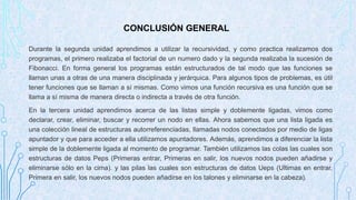 CONCLUSIÓN GENERAL 
Durante la segunda unidad aprendimos a utilizar la recursividad, y como practica realizamos dos 
programas, el primero realizaba el factorial de un numero dado y la segunda realizaba la sucesión de 
Fibonacci. En forma general los programas están estructurados de tal modo que las funciones se 
llaman unas a otras de una manera disciplinada y jerárquica. Para algunos tipos de problemas, es útil 
tener funciones que se llaman a sí mismas. Como vimos una función recursiva es una función que se 
llama a sí misma de manera directa o indirecta a través de otra función. 
En la tercera unidad aprendimos acerca de las listas simple y doblemente ligadas, vimos como 
declarar, crear, eliminar, buscar y recorrer un nodo en ellas. Ahora sabemos que una lista ligada es 
una colección lineal de estructuras autorreferenciadas, llamadas nodos conectados por medio de ligas 
apuntador y que para acceder a ella utilizamos apuntadores. Además, aprendimos a diferenciar la lista 
simple de la doblemente ligada al momento de programar. También utilizamos las colas las cuales son 
estructuras de datos Peps (Primeras entrar, Primeras en salir, los nuevos nodos pueden añadirse y 
eliminarse sólo en la cima). y las pilas las cuales son estructuras de datos Ueps (Ultimas en entrar, 
Primera en salir, los nuevos nodos pueden añadirse en los talones y eliminarse en la cabeza). 
