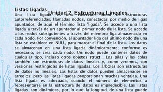 Listas Ligadas 
Una lista ligada Unidad es una 2. Estructuras colección lineal Lineales 
de estructuras 
autorreferenciadas, llamadas nodos, conectadas por medio de ligas 
apuntador; de aquí el término lista “ligada”. Se accede a una lista 
ligada a través de un apuntador al primer nodo de la lista. Se accede 
a los nodos subsiguientes a través del miembro liga almacenado en 
cada nodo. Por convención, el apuntador liga del último nodo de una 
lista se establece en NULL, para marcar el final de la lista. Los datos 
se almacenan en una lista ligada dinámicamente; conforme es 
necesario, se crea cada nodo. Un nodo puede contener datos de 
cualquier tipo, incluso otros objetos struct . Las pilas y las colas 
también son estructuras de datos lineales y, como veremos, son 
versiones restringidas de listas ligadas. Los árboles son estructuras 
de datos no lineales. Las listas de datos pueden almacenarse en 
arreglos, pero las listas ligadas proporcionan muchas ventajas. Una 
lista ligada es adecuada, cuando el número de elementos a 
representarse en la estructura de datos es impredecible. Las listas 
ligadas son dinámicas, por lo que la longitud de una lista puede 
 