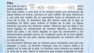 Pilas 
Una pila es una versión restringida de una lista ligada. Los nuevos 
nodos pueden añadirse y eliminarse de una pila sólo en la cima. 
Por esta razón, a una pila se le conoce como una estructura de 
datos última en entrar, primera en salir (UEPS). Se hace referencia 
a una pila por medio de un apuntador hacia el elemento en la 
cima de la pila. El miembro liga del último nodo de la pila se 
establece en NULL para indicar el fondo de la pila. La figura 
muestra una pila con diversos nodos. Observe que las pilas y las 
listas ligadas se representan de manera idéntica. La diferencia 
entre las pilas y las listas ligadas es que las inserciones y las 
eliminaciones pueden ocurrir en cualquier parte de la lista ligada, 
mientras que en una pila, dichas operaciones se realizan sólo en 
la cima de ésta. 
Las funciones básicas que se utilizan para manipular una pila son 
empujar y sacar. La función empujar crea un nuevo nodo y lo 
coloca en la cima de la pila. La función sacar elimina un nodo de 
la cima de la pila, libera la memoria que estaba asignada al nodo 
 