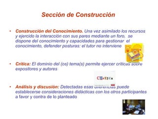 Sección de Construcción  Construcción del Conocimiento.  Una vez asimilado los recursos y ejercido la interacción con sus pares mediante un foro,  se dispone del conocimiento y capacidades para gestionar  el conocimiento, defender posturas: el tutor no interviene  Crítica:  El dominio del (os) tema(s) permite ejercer críticas sobre expositores y autores Análisis y discusión:  Detectadas esas diferencias puede establecerse consideraciones didácticas con los otros participantes  a favor y contra de lo planteado 