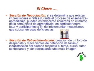 El Cierre …. Sección de Negociación :  si se determina que existen imprecisiones o fallas durante el proceso de enseñanza-aprendizaje, pueden establecerse acuerdos en el marco de la comunidad de aprendizaje, en particular entre  tutor y participantes a fin de implementar mecanismos que subsanen esas deficiencias  Sección de Retroalimentación :  creación de un foro de despedida y mecanismos de detección de fallas o insatisfacción del alumno respecto al tema, curso, tutor, contestando y contrarrestando una mala imagen 