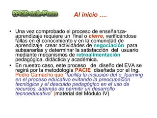 Al inicio …. Una vez comprobado el proceso de enseñanza-aprendizaje requiere un  final o  cierre,  verificándose fallas en el conocimiento y en la comunidad de aprendizaje  crear actividades de  negociación  para subsanarlas y determinar la satisfacción  del  usuario mediante mecanismos de  retroalimentación  pedagógica, didáctica y académica. En nuestro caso, este proceso  de  diseño del EVA se regirá por la metodología  PACIE  diseñada por el Ing.  Pedro Camacho que “ facilita la inclusión del e_learning en el proceso educativo evitando la preocupación tecnlógica y el descuido pedagógico en el uso de recursos, además de permitir un desarrollo tecnoeducativo ” ( material del Módulo IV)  