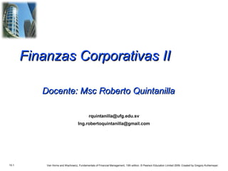 Finanzas Corporativas II

          Docente: Msc Roberto Quintanilla

                                             rquintanilla@ufg.edu.sv
                                    Ing.robertoquintanilla@gmail.com




15.1       Van Horne and Wachowicz, Fundamentals of Financial Management, 13th edition. © Pearson Education Limited 2009. Created by Gregory Kuhlemeyer.
 