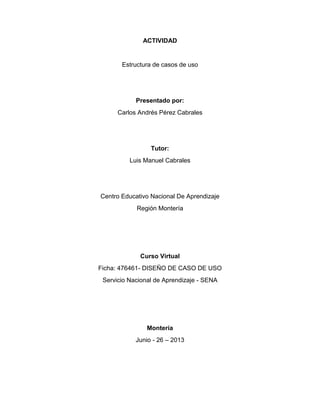 ACTIVIDAD
Estructura de casos de uso
Presentado por:
Carlos Andrés Pérez Cabrales
Tutor:
Luis Manuel Cabrales
Centro Educativo Nacional De Aprendizaje
Región Montería
Curso Virtual
Ficha: 476461- DISEÑO DE CASO DE USO
Servicio Nacional de Aprendizaje - SENA
Montería
Junio - 26 – 2013
 
