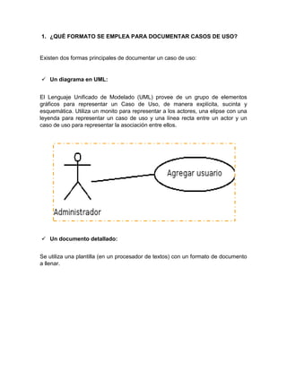 1. ¿QUÉ FORMATO SE EMPLEA PARA DOCUMENTAR CASOS DE USO?
Existen dos formas principales de documentar un caso de uso:
 Un diagrama en UML:
El Lenguaje Unificado de Modelado (UML) provee de un grupo de elementos
gráficos para representar un Caso de Uso, de manera explícita, sucinta y
esquemática. Utiliza un monito para representar a los actores, una elipse con una
leyenda para representar un caso de uso y una línea recta entre un actor y un
caso de uso para representar la asociación entre ellos.
 Un documento detallado:
Se utiliza una plantilla (en un procesador de textos) con un formato de documento
a llenar.
 
