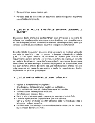  De una prioridad a cada caso de uso.
 Por cada caso de uso escriba un documento detallado siguiendo la plantilla
especificada anteriormente.
2. ¿QUÉ ES EL ANÁLISIS Y DISEÑO DE SOFTWARE ORIENTADO A
OBJETOS?
El análisis y diseño orientado a objetos (ADOO) es un enfoque de la ingeniería de
software que modela un sistema como un grupo de objetos que interactúan entre
sí. Este enfoque representa un dominio en términos de conceptos compuestos por
verbos y sustantivos, clasificados de acuerdo a su dependencia funcional.
En éste método de análisis y diseño se crea un conjunto de modelos utilizando
una notación acordada como, por ejemplo, el lenguaje unificado de modelado
(UML). ADOO aplica técnicas de modelado de objetos para analizar los
requerimientos para un contexto - por ejemplo, un sistema de negocio, un conjunto
de módulos de software - y para diseñar una solución para mejorar los procesos
involucrados. No está restringido al diseño de programas de computadora, sino
que cubre sistemas enteros de distinto tipo. Las metodologías de análisis y diseño
más modernas son casos de uso guiados a través de requerimientos, diseño,
implementación, pruebas, y despliegue.
3. ¿CUÁLES SON SUS PRINCIPALES CARACTERÍSTICAS?
 Mejoran el mantenimiento del programa.
 Grandes partes de los programas pueden ser reutilizables.
 Reduce el costo de desarrollo de los Sistemas de Información.
 Son efectivos en interfaz gráfica de usuario.
 Son efectivos en bases de datos.
 Hacia el futuro mucha carga de programación se moverá hacia la O-O
 Combina aspectos de los diagramas E-R y de flujo de datos.
 Con O-O muchos productos se están fabricando cada vez más bajo pedido o
fabricados en lotes pequeños.
 Los fabricantes buscan mayor concentración sobre la satisfacción del cliente y
la penetración de mercados nicho.
 