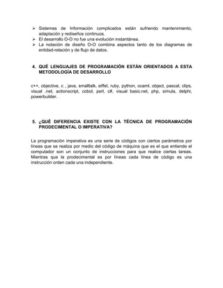  Sistemas de Información complicados están sufriendo mantenimiento,
adaptación y rediseños continuos.
 El desarrollo O-O no fue una evolución instantánea.
 La notación de diseño O-O combina aspectos tanto de los diagramas de
entidad-relación y de flujo de datos.
4. QUÉ LENGUAJES DE PROGRAMACIÓN ESTÁN ORIENTADOS A ESTA
METODOLOGÍA DE DESARROLLO
c++, objective, c , java, smalltalk, eiffel, ruby, python, ocaml, object, pascal, clips,
visual .net, actionscript, cobol, perl, c#, visual basic.net, php, simula, delphi,
powerbuilder.
5. ¿QUÉ DIFERENCIA EXISTE CON LA TÉCNICA DE PROGRAMACIÓN
PRODECIMENTAL O IMPERATIVA?
La programación imperativa es una serie de códigos con ciertos parámetros por
líneas que se realiza por medio del código de máquina que es el que entiende el
computador son un conjunto de instrucciones para que realice ciertas tareas.
Mientras que la prodecimental es por líneas cada línea de código es una
instrucción orden cada una independiente.
 