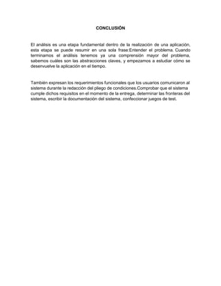 CONCLUSIÓN
El análisis es una etapa fundamental dentro de la realización de una aplicación,
esta etapa se puede resumir en una sola frase:Entender el problema. Cuando
terminamos el análisis tenemos ya una comprensión mayor del problema,
sabemos cuáles son las abstracciones claves, y empezamos a estudiar cómo se
desenvuelve la aplicación en el tiempo.
También expresan los requerimientos funcionales que los usuarios comunicaron al
sistema durante la redacción del pliego de condiciones.Comprobar que el sistema
cumple dichos requisitos en el momento de la entrega, determinar las fronteras del
sistema, escribir la documentación del sistema, confeccionar juegos de test.
 