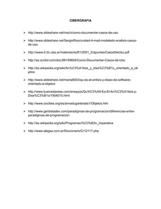 CIBERGRAFIA
 http://www.slideshare.net/msch/como-documentar-casos-de-uso
 http://www.slideshare.net/SergioRios/unidad-4-mad-modelado-analisis-casos-
de-uso
 http://www-2.dc.uba.ar/materias/isoft1/2001_2/apuntes/CasosDeUso.pdf
 http://es.scribd.com/doc/96199604/Como-Documentar-Casos-de-Uso
 http://es.wikipedia.org/wiki/An%C3%A1lisis_y_dise%C3%B1o_orientado_a_ob
jetos
 http://www.slideshare.net/maria8003/qu-es-el-anlisis-y-diseo-de-software-
orientado-a-objetos
 http://www.buenastareas.com/ensayos/Qu%C3%A9-Es-El-An%C3%A1lisis-y-
Dise%C3%B1o/1904015.html
 http://www.oocities.org/es/annadugarte/ads1/Objetos.htm
 http://www.genbetadev.com/paradigmas-de-programacion/diferencias-entre-
paradigmas-de-programacion
 http://es.wikipedia.org/wiki/Programaci%C3%B3n_imperativa
 http://www.alegsa.com.ar/Diccionario/C/12117.php
 