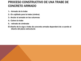 PROCESO CONSTRUCTIVO DE UNA TRABE DE
CONCRETO ARMADO
1.- Armado de la trabe
2.- En cajillado para la trabe (cimbra)
3.- Anclar el armado en las columnas
4.- Colora la trabe
5.- retirado de cimbrado
El diseño de la viga o trabe de concreto armado dependerá de a cuerdo al
diseño del plano estructural.
 