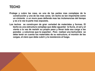 TECHO
Protege y cubre las casa, es una de las partes mas complejas de la
construcción y una de las mas caras. Un techo es tan importante como
un cimiento o un muro pues defiende mas las inclemencias del tiempo
y es a la vez la parte mas expuesta.
Los techos se construyen de gran variedad de materiales y formas. El
techo es una estructura compleja que debe aguantar la lluvia, el sol y el
viento a la vez de resistir su propio peso y llevar toda esa carga a las
paredes y columnas que lo soportan . Para realizar una techumbre se
debe tener en cuenta los materiales de su estructura, el montón de las
cargas, el claro que debe cubrir y la resistencia al fuego.
 