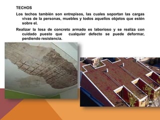 TECHOS
Los techos también son entrepisos, las cuales soportan las cargas
vivas de la personas, muebles y todos aquellos objetos que estén
sobre el.
Realizar la losa de concreto armado es laborioso y se realiza con
cuidado puesto que cualquier defecto se puede deformar,
perdiendo resistencia.
 