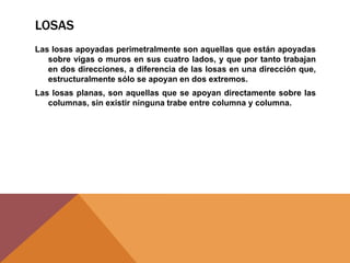 LOSAS
Las losas apoyadas perimetralmente son aquellas que están apoyadas
sobre vigas o muros en sus cuatro lados, y que por tanto trabajan
en dos direcciones, a diferencia de las losas en una dirección que,
estructuralmente sólo se apoyan en dos extremos.
Las losas planas, son aquellas que se apoyan directamente sobre las
columnas, sin existir ninguna trabe entre columna y columna.
 