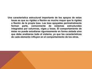 Una característica estructural importante de los apoyos de estas
losas es que su rigidez a flexión es mucho mayor que la rigidez
a flexión de la propia losa. Las losa apoyadas perimetralmente
forman parte, comúnmente de sistemas estructurales
integrados por columnas, vigas y losas. El comportamiento de
éstas no puede estudiarse rigurosamente en forma aislada sino
que debe analizarse todo el sistema, ya que las características
de cada elemento influyen en el comportamiento de los otros.
 