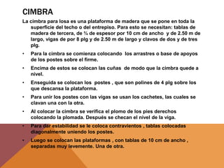 CIMBRA
La cimbra para losa es una plataforma de madera que se pone en toda la
superficie del techo o del entrepiso. Para esto se necesitan: tablas de
madera de tercera, de ¾ de espesor por 10 cm de ancho y de 2.50 m de
largo, vigas de por 8 plg y de 2.50 m de largo y clavos de dos y de tres
plg.
• Para la cimbra se comienza colocando los arrastres o base de apoyos
de los postes sobre el firme.
• Encima de estos se colocan las cuñas de modo que la cimbra quede a
nivel.
• Enseguida se colocan los postes , que son polines de 4 plg sobre los
que descansa la plataforma.
• Para unir los postes con las vigas se usan los cachetes, las cuales se
clavan una con la otra.
• Al colocar la cimbra se verifica el plomo de los pies derechos
colocando la plomada. Después se checan el nivel de la viga.
• Para dar estabilidad se le coloca contravientos , tablas colocadas
diagonalmente uniendo los postes.
• Luego se colocan las plataformas , con tablas de 10 cm de ancho ,
separadas muy levemente. Una de otra.
 