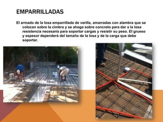 EMPARRILLADAS
El armado de la losa emparrillada de varilla, amarradas con alambra que se
colocan sobre la cimbra y se ahoga sobre concreto para dar a la losa
resistencia necesaria para soportar cargas y resistir su peso. El grueso
y espesor dependerá del tamaño de la losa y de la carga que debe
soportar.
 