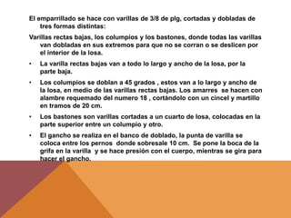 El emparrillado se hace con varillas de 3/8 de plg, cortadas y dobladas de
tres formas distintas:
Varillas rectas bajas, los columpios y los bastones, donde todas las varillas
van dobladas en sus extremos para que no se corran o se deslicen por
el interior de la losa.
• La varilla rectas bajas van a todo lo largo y ancho de la losa, por la
parte baja.
• Los columpios se doblan a 45 grados , estos van a lo largo y ancho de
la losa, en medio de las varillas rectas bajas. Los amarres se hacen con
alambre requemado del numero 18 , cortándolo con un cincel y martillo
en tramos de 20 cm.
• Los bastones son varillas cortadas a un cuarto de losa, colocadas en la
parte superior entre un columpio y otro.
• El gancho se realiza en el banco de doblado, la punta de varilla se
coloca entre los pernos donde sobresale 10 cm. Se pone la boca de la
grifa en la varilla y se hace presión con el cuerpo, mientras se gira para
hacer el gancho.
 