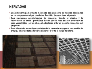 NERVADAS
 Losa de hormigón armado moldeada con una serie de nervios asentados
en un conjunto de vigas paralelas. También llamada losa aligerada.
 Son elementos prefabricados de concreto, donde el diseño y la
fabricación de estos productos hacen que la losa sea un elemento de
gran versatilidad en las obras al adaptarse al largo y ancho requerido del
proyecto.
 Para el colado, en ambos sentidos de la nervadura se pone una varilla de
3/8 plg, amarrándola a la barra superior a todo lo largo del claro .
 