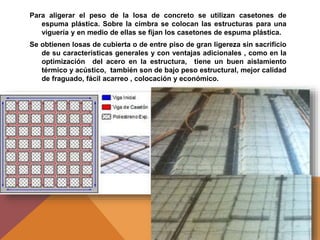 Para aligerar el peso de la losa de concreto se utilizan casetones de
espuma plástica. Sobre la cimbra se colocan las estructuras para una
viguería y en medio de ellas se fijan los casetones de espuma plástica.
Se obtienen losas de cubierta o de entre piso de gran ligereza sin sacrificio
de su características generales y con ventajas adicionales , como en la
optimización del acero en la estructura, tiene un buen aislamiento
térmico y acústico, también son de bajo peso estructural, mejor calidad
de fraguado, fácil acarreo , colocación y económico.
 