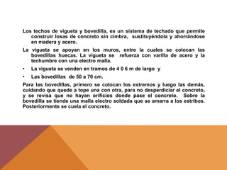Los techos de vigueta y bovedilla, es un sistema de techado que permite
construir losas de concreto sin cimbra, sustituyéndola y ahorrándose
en madera y acero.
La vigueta se apoyan en los muros, entre la cuales se colocan las
bovedillas huecas. La vigueta se refuerza con varilla de acero y la
techumbre con una electro malla.
• La vigueta se venden en tramos de 4 0 6 m de largo y
• Las bovedillas de 50 a 70 cm.
Para las bovedillas, primero se colocan los extremos y luego las demás,
cuidando que quede a tope una con otra, para no desperdiciar el concreto,
y se revisa que no hayan orificios donde pase el concreto. Sobre la
bovedilla se tiende una malla electro soldada que se amarra a los estribos.
Posteriormente se cuela el concreto.
 