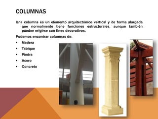 COLUMNAS
Una columna es un elemento arquitectónico vertical y de forma alargada
que normalmente tiene funciones estructurales, aunque también
pueden erigirse con fines decorativos.
Podemos encontrar columnas de:
 Madera
 Tabique
 Piedra
 Acero
 Concreto
 
