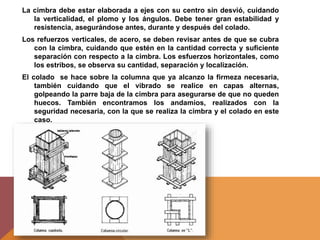 La cimbra debe estar elaborada a ejes con su centro sin desvió, cuidando
la verticalidad, el plomo y los ángulos. Debe tener gran estabilidad y
resistencia, asegurándose antes, durante y después del colado.
Los refuerzos verticales, de acero, se deben revisar antes de que se cubra
con la cimbra, cuidando que estén en la cantidad correcta y suficiente
separación con respecto a la cimbra. Los esfuerzos horizontales, como
los estribos, se observa su cantidad, separación y localización.
El colado se hace sobre la columna que ya alcanzo la firmeza necesaria,
también cuidando que el vibrado se realice en capas alternas,
golpeando la parre baja de la cimbra para asegurarse de que no queden
huecos. También encontramos los andamios, realizados con la
seguridad necesaria, con la que se realiza la cimbra y el colado en este
caso.
 