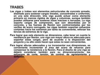 TRABES
Las vigas o trabes son elementos estructurales de concreto armado,
diseñado para sostener cargas lineales, concentradas o uniformes,
en una sola dirección. Una viga puede actuar como elemento
primario en marcos rígidos de vigas y columnas, aunque también
pueden utilizarse para sostener losas macizas o nervadas. La viga
soporta cargas de compresión, que son absorbidas por el
concreto, y las fuerzas de flexión son contrarrestadas por las
varillas de acero corrugado, las vigas también soportan esfuerzos
cortantes hacia los extremos por tanto es conveniente, reforzar los
tercios de extremos de la viga.
Para lograr que este elemento se dimensione, cabe tener en cuenta la
resistencia por flexión, una viga con mayor altura es adecuada para
soportar estas cargas, pero de acuerdo a la disposición del
proyecto y su alto costo hacen que estas no sean convenientes.
Para lograr alturas adecuados y no incrementar sus dimensiones, es
conveniente incrementar el área del acero de refuerzo para
compensar la resistencia a la flexión. Para el diseño de una viga se
deberá considerar también para su dimensionamiento, los
esfuerzos de corte, torsión, de control, de agrietamiento y
deflexión.
 