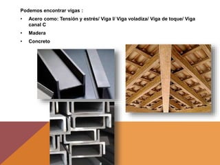 Podemos encontrar vigas :
• Acero como: Tensión y estrés/ Viga I/ Viga voladiza/ Viga de toque/ Viga
canal C
• Madera
• Concreto
 