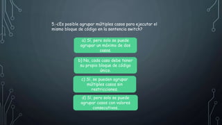 5.-¿Es posible agrupar múltiples casos para ejecutar el
mismo bloque de código en la sentencia switch?
a) Sí, pero solo se puede
agrupar un máximo de dos
casos.
b) No, cada caso debe tener
su propio bloque de código
único.
c) Sí, se pueden agrupar
múltiples casos sin
restricciones.
d) Sí, pero solo se puede
agrupar casos con valores
consecutivos.
 