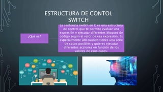 ESTRUCTURA DE CONTOL
SWITCH
¿Qué es?
La sentencia switch en C es una estructura
de control que te permite evaluar una
expresión y ejecutar diferentes bloques de
código según el valor de esa expresión. Es
especialmente útil cuando tienes una serie
de casos posibles y quieres ejecutar
diferentes acciones en función de los
valores de esos casos.
 