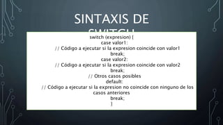 SINTAXIS DE
SWITCH
switch (expresion) {
case valor1:
// Código a ejecutar si la expresion coincide con valor1
break;
case valor2:
// Código a ejecutar si la expresion coincide con valor2
break;
// Otros casos posibles
default:
// Código a ejecutar si la expresion no coincide con ninguno de los
casos anteriores
break;
}
 