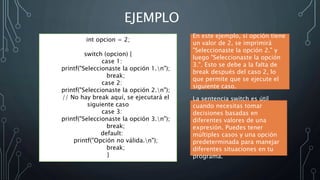 EJEMPLO
int opcion = 2;
switch (opcion) {
case 1:
printf("Seleccionaste la opción 1.n");
break;
case 2:
printf("Seleccionaste la opción 2.n");
// No hay break aquí, se ejecutará el
siguiente caso
case 3:
printf("Seleccionaste la opción 3.n");
break;
default:
printf("Opción no válida.n");
break;
}
En este ejemplo, si opción tiene
un valor de 2, se imprimirá
"Seleccionaste la opción 2." y
luego "Seleccionaste la opción
3.". Esto se debe a la falta de
break después del caso 2, lo
que permite que se ejecute el
siguiente caso.
La sentencia switch es útil
cuando necesitas tomar
decisiones basadas en
diferentes valores de una
expresión. Puedes tener
múltiples casos y una opción
predeterminada para manejar
diferentes situaciones en tu
programa.
 