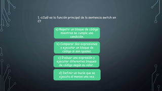 1.-¿Cuál es la función principal de la sentencia switch en
C?
a) Repetir un bloque de código
mientras se cumple una
condición.
b) Comparar dos expresiones
y ejecutar un bloque de
código si son iguales.
c) Evaluar una expresión y
ejecutar diferentes bloques
de código según su valor.
d) Definir un bucle que se
ejecuta al menos una vez.
 