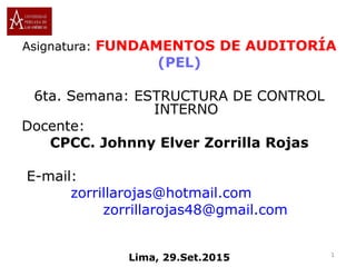 Asignatura: FUNDAMENTOS DE AUDITORÍA
(PEL)
6ta. Semana: ESTRUCTURA DE CONTROL
INTERNO
Docente:
CPCC. Johnny Elver Zorrilla Rojas
E-mail:
zorrillarojas@hotmail.com
zorrillarojas48@gmail.com
Lima, 29.Set.2015 1
 