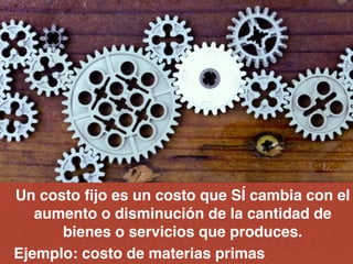 Un costo ﬁjo es un costo que SÍ cambia con el
aumento o disminución de la cantidad de
bienes o servicios que produces.!
Ejemplo: costo de materias primas
 