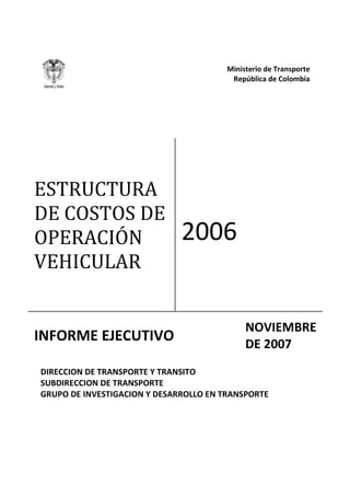 Ministerio de Transporte
República de Colombia
DIRECCION DE TRANSPORTE Y TRANSITO
SUBDIRECCION DE TRANSPORTE
GRUPO DE INVESTIGACION Y DESARROLLO EN TRANSPORTE
ESTRUCTURA
DE COSTOS DE
OPERACIÓN
VEHICULAR
2006
INFORME EJECUTIVO
NOVIEMBRE
DE 2007
 