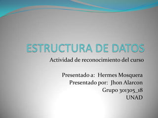 ESTRUCTURA DE DATOS Actividad de reconocimiento del curso Presentado a:  Hermes Mosquera Presentado por:  JhonAlarcon Grupo 301305_18 UNAD 