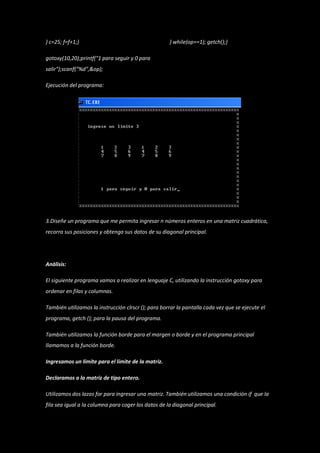 } c=25; f=f+1;}                                      } while(op==1); getch();}

gotoxy(10,20);printf("1 para seguir y 0 para
salir");scanf("%d",&op);

Ejecución del programa:




3.Diseñe un programa que me permita ingresar n números enteros en una matriz cuadrática,
recorra sus posiciones y obtenga sus datos de su diagonal principal.




Análisis:

El siguiente programa vamos a realizar en lenguaje C, utilizando la instrucción gotoxy para
ordenar en filas y columnas.

También utilizamos la instrucción clrscr (); para borrar la pantalla cada vez que se ejecute el
programa, getch (); para la pausa del programa.

También utilizamos la función borde para el margen o borde y en el programa principal
llamamos a la función borde.

Ingresamos un límite para el límite de la matriz.

Declaramos a la matriz de tipo entero.

Utilizamos dos lazos for para ingresar una matriz. También utilizamos una condición if que la
fila sea igual a la columna para coger los datos de la diagonal principal.
 