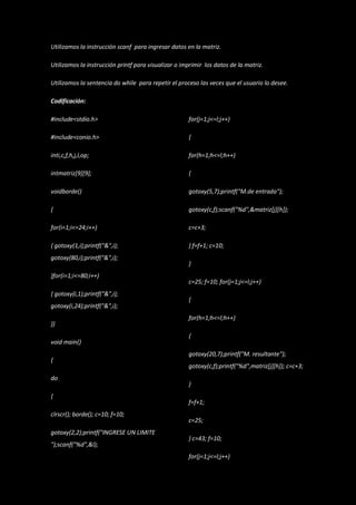 Utilizamos la instrucción scanf para ingresar datos en la matriz.

Utilizamos la instrucción printf para visualizar o imprimir los datos de la matriz.

Utilizamos la sentencia do while para repetir el proceso las veces que el usuario lo desee.

Codificación:

#include<stdio.h>                                    for(j=1;j<=l;j++)

#include<conio.h>                                    {

inti,c,f,h,j,l,op;                                   for(h=1;h<=l;h++)

intmatriz[9][9];                                     {

voidborde()                                          gotoxy(5,7);printf("M.de entrada");

{                                                    gotoxy(c,f);scanf("%d",&matriz[j][h]);

for(i=1;i<=24;i++)                                   c=c+3;

{ gotoxy(1,i);printf("&",i);                         } f=f+1; c=10;
gotoxy(80,i);printf("&",i);
                                                     }
}for(i=1;i<=80;i++)
                                                     c=25; f=10; for(j=1;j<=l;j++)
{ gotoxy(i,1);printf("&",i);
                                                     {
gotoxy(i,24);printf("&",i);
                                                     for(h=1;h<=l;h++)
}}
                                                     {
void main()
                                                     gotoxy(20,7);printf("M. resultante");
{
                                                     gotoxy(c,f);printf("%d",matriz[j][h]); c=c+3;
do
                                                     }
{
                                                     f=f+1;
clrscr(); borde(); c=10; f=10;
                                                     c=25;
gotoxy(2,2);printf("INGRESE UN LIMITE
                                                     } c=43; f=10;
");scanf("%d",&l);
                                                     for(j=1;j<=l;j++)
 