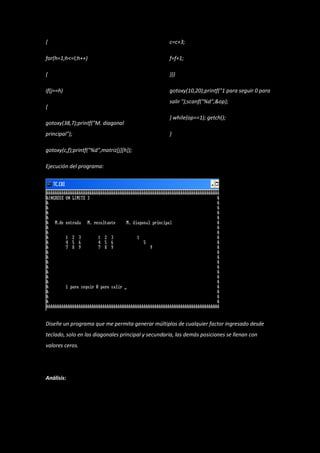 {                                                   c=c+3;

for(h=1;h<=l;h++)                                   f=f+1;

{                                                   }}}

if(j==h)                                            gotoxy(10,20);printf("1 para seguir 0 para
                                                    salir ");scanf("%d",&op);
{
                                                    } while(op==1); getch();
gotoxy(38,7);printf("M. diagonal
principal");                                        }

gotoxy(c,f);printf("%d",matriz[j][h]);

Ejecución del programa:




Diseñe un programa que me permita generar múltiplos de cualquier factor ingresado desde
teclado, solo en las diagonales principal y secundaria, las demás posiciones se llenan con
valores ceros.




Análisis:
 