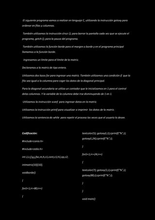 El siguiente programa vamos a realizar en lenguaje C, utilizando la instrucción gotoxy para
ordenar en filas y columnas.

También utilizamos la instrucción clrscr (); para borrar la pantalla cada vez que se ejecute el
programa, getch (); para la pausa del programa.

También utilizamos la función borde para el margen o borde y en el programa principal
llamamos a la función borde.

    Ingresamos un límite para el límite de la matriz.

Declaramos a la matriz de tipo entero.

Utilizamos dos lazos for para ingresar una matriz. También utilizamos una condición if que la
fila sea igual a la columna para coger los datos de la diagonal principal.

Para la diagonal secundaria se utiliza un contador que le inicializamos en 1 para el control
delas columnas. Y la variable de la columna debe irse disminuyendo de 1 en 1.

Utilizamos la instrucción scanf para ingresar datos en la matriz.

Utilizamos la instrucción printf para visualizar o imprimir los datos de la matriz.

Utilizamos la sentencia do while para repetir el proceso las veces que el usuario lo desee.




Codificación:                                           textcolor(5); gotoxy(i,1);cprintf("%",i);
                                                        gotoxy(i,24);cprintf("%",i);
#include<conio.h>
                                                        }
#include<stdio.h>
                                                        for(i=1;i<=24;i++)
int i,l,c,f,g,j,fac,m,h,c1,cont,c1,h1,op,c2;
                                                        {
intmatriz[10][10];
                                                        textcolor(7); gotoxy(1,i);cprintf("%",i);
voidborde()
                                                        gotoxy(80,i);cprintf("%",i);
{
                                                        }
for(i=1;i<=80;i++)
                                                        }
{
                                                        void main()
 