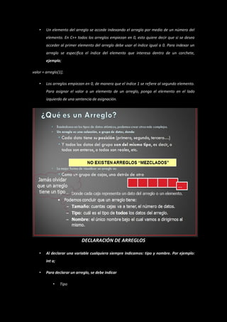 •   Un elemento del arreglo se accede indexando el arreglo por medio de un número del
        elemento. En C++ todos los arreglos empiezan en 0, esto quiere decir que si se desea
        acceder al primer elemento del arreglo debe usar el índice igual a 0. Para indexar un
        arreglo se especifica el índice del elemento que interesa dentro de un corchete,
        ejemplo;

valor = arreglo[1];

    •   Los arreglos empiezan en 0, de manera que el índice 1 se refiere al segundo elemento.
        Para asignar el valor a un elemento de un arreglo, ponga el elemento en el lado
        izquierdo de una sentencia de asignación.




                            DECLARACIÓN DE ARREGLOS

    •   Al declarar una variable cualquiera siempre indicamos: tipo y nombre. Por ejemplo:
        int a;

    •   Para declarar un arreglo, se debe indicar

            •    Tipo
 