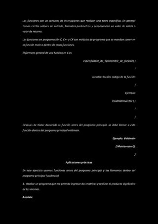 Las funciones son un conjunto de instrucciones que realizan una tarea específica. En general
toman ciertos valores de entrada, llamados parámetros y proporcionan un valor de salida o
valor de retorno.

Las funciones en programación C, C++ y C# son módulos de programa que se mandan correr en
la función main o dentro de otras funciones.

El formato general de una función en C es

                                                  especificador_de_tiponombre_de_función( )

                                                                                              {

                                                         variables locales código de la función

                                                                                              }

                                                                                      Ejemplo:

                                                                          Voidmatrizvector ( )

                                                                                              {

                                                                                              }

Después de haber declarado la función antes del programa principal .se debe llamar a esta
función dentro del programa principal voidmain.

                                                                           Ejemplo: Voidmain

                                                                             { Matrizvector();

                                                                                              }

                                    Aplicaciones prácticas

En este ejercicio usamos funciones antes del programa principal y las llamamos dentro del
programa principal (voidmain).

1. Realice un programa que me permita ingresar dos matrices y realizar el producto algebraico
de las mismas.

Análisis:
 