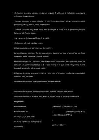 El siguiente programa vamos a realizar en lenguaje C, utilizando la instrucción gotoxy para
ordenar en filas y columnas.

También utilizamos la instrucción clrscr (); para borrar la pantalla cada vez que se ejecute el
programa, getch (); para la pausa del programa.

También utilizamos la función borde para el margen o borde y en el programa principal
llamamos a la función borde.

Ingresamos un límite para el límite de la matriz.

Declaramos a la matriz de tipo entero.

Utilizamos dos lazos for para ingresar dos matrices.

Luego utilizamos tres lazos for. los dos primeros lazos for es para el control de los datos
ingresados en las columnas y filas de la matriz.

Realizamos el proceso utilizando una tercera matriz, esta matriz va a funcionar como un
contador el cual le inicializamos en 0 y esta matriz es la que suma a la primera matriz
ingresada y multiplica a la segunda matriz.

Utilizamos funciones uno para el ingreso y otro para el proceso y en el programa principal
llamamos a las funciones.

Utilizamos la instrucción scanf para ingresar datos en la matriz.




Utilizamos la instrucción printf para visualizar o imprimir los datos de la matriz.

Utilizamos la sentencia do while para repetir el proceso las veces que elusuario lo desee.

Codificación:

#include<stdio.h>                                    { textcolor(11); for(i=1;i<=45;i++)

#include<conio.h>                                    {                    gotoxy(1,i);cprintf("&",i);
                                                     gotoxy(80,i);cprintf("&",i);
int i,l,c,f,c1,f1,j,h,g,op,col,fl;
                                                     }
int m[10][10],m1[10][10],mr[10][10];
                                                     for(i=1;i<=80;i++)
voidborde()
 