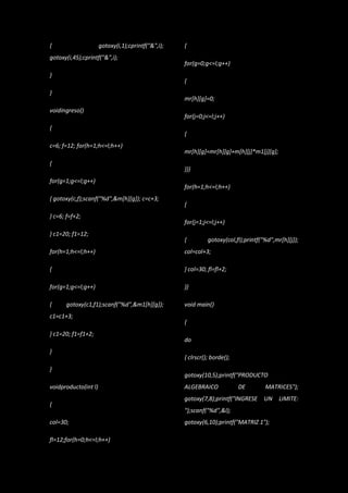 {                     gotoxy(i,1);cprintf("&",i);   {
gotoxy(i,45);cprintf("&",i);
                                                    for(g=0;g<=l;g++)
}
                                                    {
}
                                                    mr[h][g]=0;
voidingreso()
                                                    for(j=0;j<=l;j++)
{
                                                    {
c=6; f=12; for(h=1;h<=l;h++)
                                                    mr[h][g]=mr[h][g]+m[h][j]*m1[j][g];
{
                                                    }}}
for(g=1;g<=l;g++)
                                                    for(h=1;h<=l;h++)
{ gotoxy(c,f);scanf("%d",&m[h][g]); c=c+3;
                                                    {
} c=6; f=f+2;
                                                    for(j=1;j<=l;j++)
} c1=20; f1=12;
                                                    {         gotoxy(col,fl);printf("%d",mr[h][j]);
for(h=1;h<=l;h++)                                   col=col+3;

{                                                   } col=30; fl=fl+2;

for(g=1;g<=l;g++)                                   }}

{     gotoxy(c1,f1);scanf("%d",&m1[h][g]);          void main()
c1=c1+3;
                                                    {
} c1=20; f1=f1+2;
                                                    do
}
                                                    { clrscr(); borde();
}
                                                    gotoxy(10,5);printf("PRODUCTO
voidproducto(int l)                                 ALGEBRAICO             DE        MATRICES");
                                                    gotoxy(7,8);printf("INGRESE     UN     LIMITE:
{
                                                    ");scanf("%d",&l);
col=30;                                             gotoxy(6,10);printf("MATRIZ 1");

fl=12;for(h=0;h<=l;h++)
 