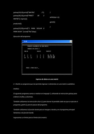 gotoxy(18,10);printf("MATRIZ             2");        }
gotoxy(30,10);printf("PRDCT        DE       2
                                                     while(op==1);
MATRZ"); ingreso();
                                                     getch();
producto(l);
                                                     }
gotoxy(10,20);printf("1 PARA SEGUIR 0
PARA SALIR: ");scanf("%d",&op);

Ejecución del programa:




                                 Ingreso de datos en una matriz

2. Diseñe un programa que me permita ingresar n elementos en una matriz cuadrática.

Análisis:

El siguiente programa vamos a realizar en lenguaje C, utilizando la instrucción gotoxy para
ordenar en filas y columnas.

También utilizamos la instrucción clrscr (); para borrar la pantalla cada vez que se ejecute el
programa, getch (); para la pausa del programa.

También utilizamos la función borde para el margen o borde y en el programa principal
llamamos a la función borde.

Ingresamos un límite para el límite de la matriz.
 